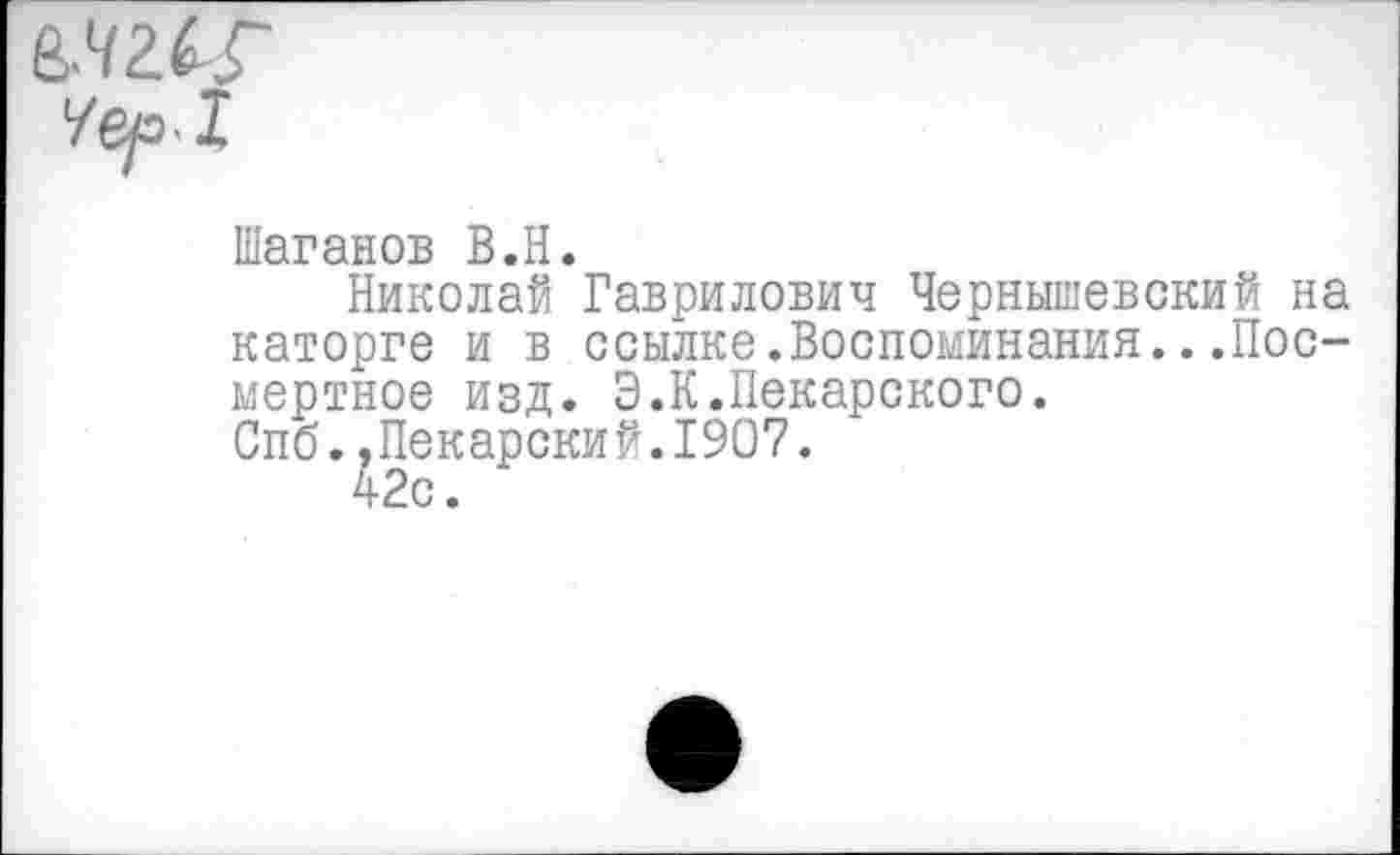 ﻿Шаганов В.Н.
Николай Гаврилович Чернышевский на каторге и в ссылке.Воспоминания...Посмертное изд. Э.К.Пекарского.
Спб..Пекарский.1907.